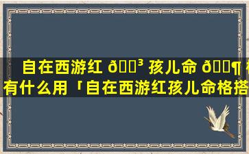 自在西游红 🌳 孩儿命 🐶 格有什么用「自在西游红孩儿命格搭配」